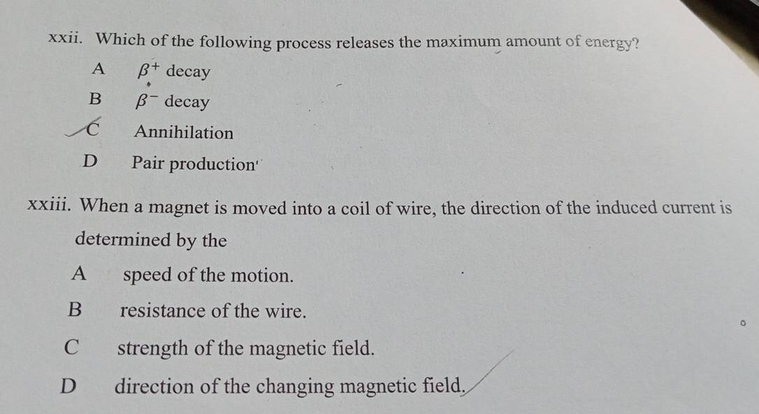 Which of the following process releases the maximum amount of energy?
A beta^+ decay
B beta^- decay
C Annihilation
D Pair production'
xxiii. When a magnet is moved into a coil of wire, the direction of the induced current is
determined by the
A speed of the motion.
B resistance of the wire.
C strength of the magnetic field.
D direction of the changing magnetic field.