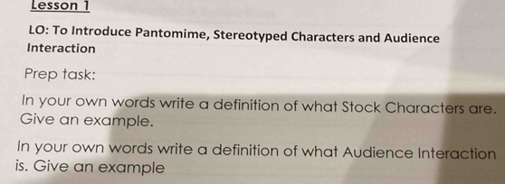 Lesson 1 
LO: To Introduce Pantomime, Stereotyped Characters and Audience 
Interaction 
Prep task: 
In your own words write a definition of what Stock Characters are. 
Give an example. 
In your own words write a definition of what Audience Interaction 
is. Give an example