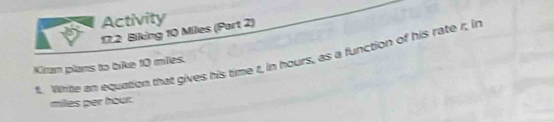 Activity 
17.2 Biking 10 Miles (Part 2) 
fl. Write an equation that gives his time t, in hours, as a function of his rate r, in 
Kiran plans to bike 10 miles.
miles per hour.