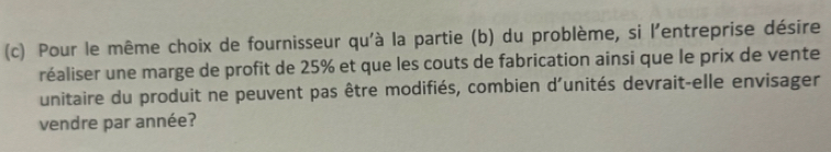 Pour le même choix de fournisseur qu'à la partie (b) du problème, si l'entreprise désire 
réaliser une marge de profit de 25% et que les couts de fabrication ainsi que le prix de vente 
unitaire du produit ne peuvent pas être modifiés, combien d'unités devrait-elle envisager 
vendre par année?