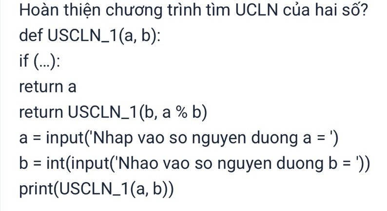 Hoàn thiện chương trình tìm UCLN của hai số? 
def USCLN_ 1(a,b) : 
if (...): 
return a 
return USCLN_1 1(b,a% b)
a= input('Nhap vao so nguyen duong a=')
b= int(input('Nhao vao so nguyen duong b=')
print(USCLN_ 1(a,b))