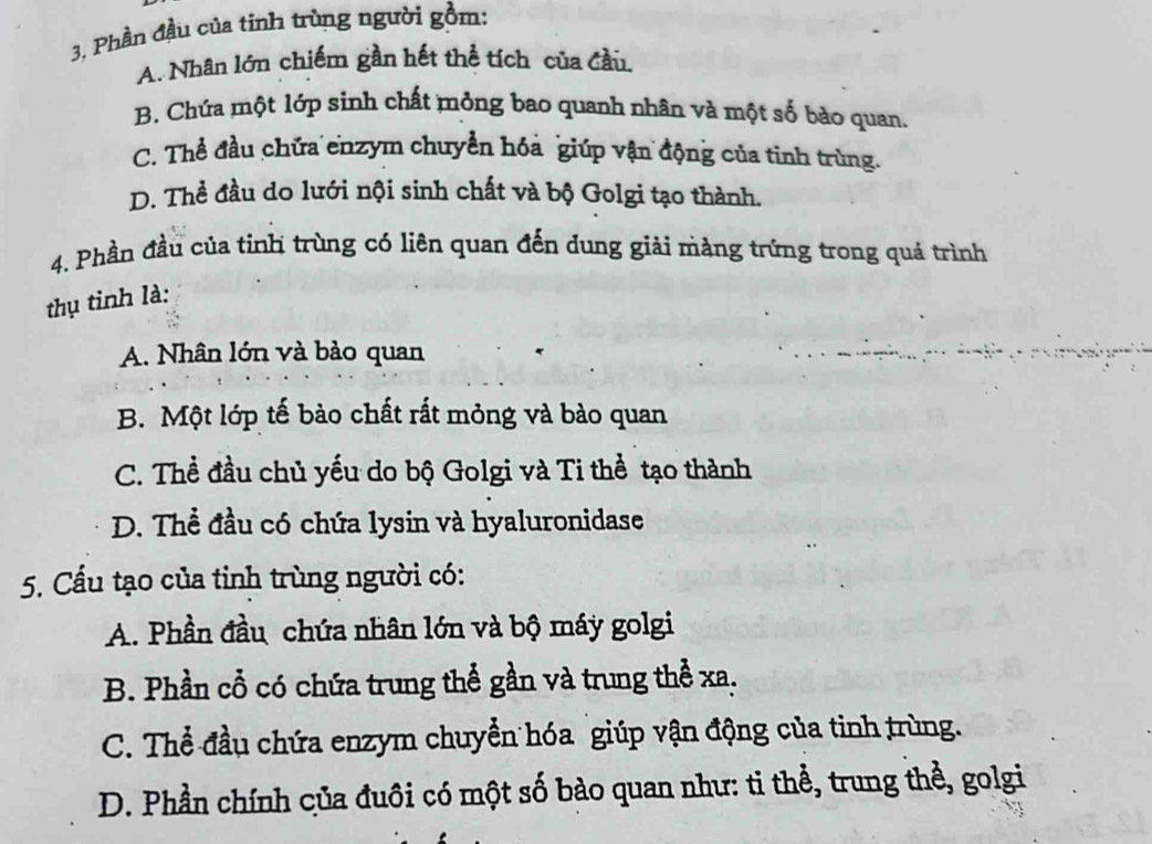 3, Phần đầu của tinh trùng người gồm:
A. Nhân lớn chiếm gần hết thể tích của đầu
B. Chứa một lớp sinh chất mỏng bao quanh nhân và một số bào quan.
C. Thể đầu chứa enzym chuyển hóa giúp vận động của tinh trùng.
D. Thể đầu do lưới nội sinh chất và bộ Golgi tạo thành.
4. Phần đầu của tinh trùng có liên quan đến dung giải màng trứng trong quá trình
thụ tinh là:
A. Nhân lớn và bảo quan
B. Một lớp tế bào chất rất mỏng và bào quan
C. Thể đầu chủ yếu do bộ Golgi và Ti thể tạo thành
D. Thể đầu có chứa lysin và hyaluronidase
5. Cầu tạo của tinh trùng người có:
A. Phần đầu chứa nhân lớn và bộ máy golgi
B. Phần cổ có chứa trung thể gần và trung thể xa.
C. Thể đầu chứa enzym chuyển hóa giúp vận động của tinh trùng.
D. Phần chính của đuôi có một số bào quan như: ti thể, trung thể, golgi