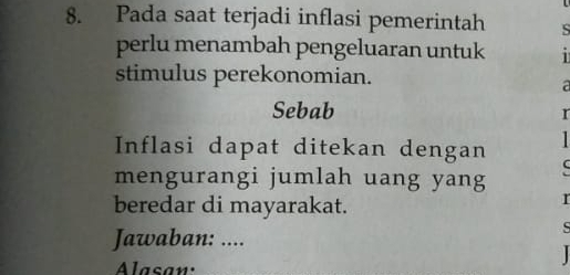 Pada saat terjadi inflasi pemerintah S 
perlu menambah pengeluaran untuk 1 
stimulus perekonomian. 
a 
Sebab 
r 
Inflasi dapat ditekan dengan 
mengurangi jumlah uang yang 
beredar di mayarakat. 
r 
Jawaban: .... 
s 
Alasan: