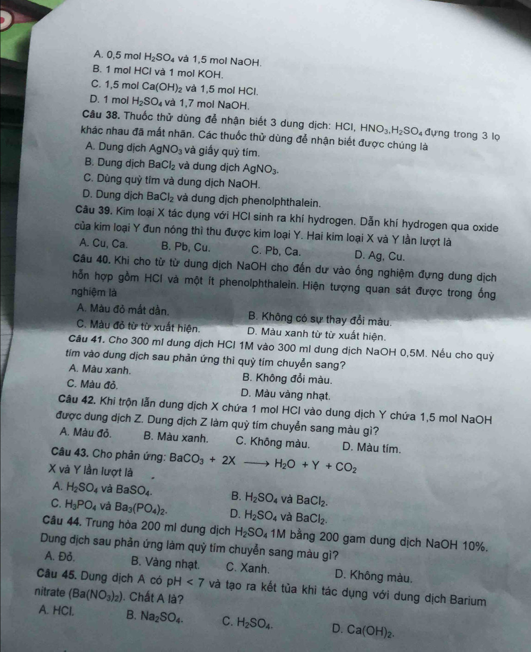 A. 0,5 mol H_2SO_4 và 1,5 mol NaOH.
B. 1 mol HCl và 1 mol KOH 1
C. 1,5 mol Ca(OH)_2 và 1,5 mol HCl.
D. 1 mol H_2SO_4 và 1,7 mol NaOH.
Câu 38. Thuốc thử dùng để nhận biết 3 dung dịch: HCI, HNO_3,H_2SO_4 đựng trong 3 lọ
khác nhau đã mất nhãn. Các thuốc thử dùng để nhận biết được chúng là
A. Dung dịch AgNO_3 và giấy quỳ tím.
B. Dung dịch BaCl_2 và dung dịch AgNO_3.
C. Dùng quỳ tím và dung dịch NaOH.
D. Dung dịch BaCl_2 và dung dịch phenolphthalein.
Câu 39. Kim loại X tác dụng với HCI sinh ra khí hydrogen. Dẫn khí hydrogen qua oxide
của kim loại Y đun nóng thì thu được kim loại Y. Hai kim loại X và Y lần lượt là
A. Cu, Ca. B. Pb, Cu. C. Pb, Ca. D. Ag, Cu.
Câu 40. Khi cho từ từ dung dịch NaOH cho đến dư vào ống nghiệm đựng dung dịch
hỗn hợp gồm HCI và một ít phenolphthalein. Hiện tượng quan sát được trong ống
nghiệm là
A. Màu đỏ mất dần. B. Không có sự thay đổi màu.
C. Màu đỏ từ từ xuất hiện. D. Màu xanh từ từ xuất hiện.
Câu 41. Cho 300 ml dung dịch HCI 1M vào 300 ml dung dịch NaOH 0,5M. Nếu cho quỳ
tím vào dung dịch sau phản ứng thì quỳ tím chuyễn sang?
A. Màu xanh. B. Không đổi màu.
C. Màu đỏ. D. Màu vàng nhạt.
Câu 42. Khi trộn lẫn dung dịch X chứa 1 mol HCl vào dung dịch Y chứa 1,5 mol NaOH
được dung dịch Z. Dung dịch Z làm quỳ tím chuyễn sang màu gì?
A. Màu đỏ. B. Màu xanh. C. Không màu. D. Màu tím.
Câu 43. Cho phản ứng: BaCO_3+2Xto H_2O+Y+CO_2
X và Y lần lượt là
A. H_2SO_4 và BaSO_4. B. H_2SO_4 và BaCl_2.
C. H_3PO_4 và Ba_3(PO_4)_2.
D. H_2SO_4 và BaCl_2.
Câu 44. Trung hòa 200 ml dung dịch H_2SO_41M bằng 200 gam dung dịch NaOH 10%.
Dung dịch sau phản ứng làm quỷ tím chuyễn sang màu gì?
A. Đỏ. B. Vàng nhạt. C. Xanh. D. Không màu.
Câu 45. Dung dịch A có pH<7</tex> và tạo ra kết tủa khi tác dụng với dung dịch Barium
nitrate (Ba(NO_3)_2). Chất A là?
A. HCl. B. Na_2SO_4. C. H_2SO_4. D. Ca(OH)_2.