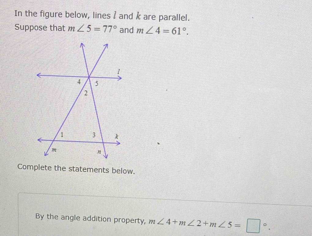 In the figure below, lines 1 and k are parallel. 
Suppose that m∠ 5=77° and m∠ 4=61°. 
Complete the statements below. 
By the angle addition property, m∠ 4+m∠ 2+m∠ 5=□°.