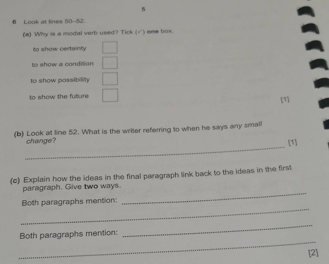 5
6 Look at lines 50-52.
(a) Why is a modal verb used? Tick (√) one box.
to show certainty
to show a condition
to show possibility
to show the future
[1]
(b) Look at line 52. What is the writer referring to when he says any small
_
change?
[1]
(c) Explain how the ideas in the final paragraph link back to the ideas in the first
paragraph. Give two ways.
_
Both paragraphs mention:
_
_
Both paragraphs mention:
_
[2]