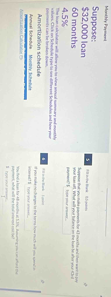 Monthly Payment 
Suppose: Fill in the Blank 0.5 points 
5
$32,000 loan Suppose that you make payments for 43 months and then want to pay
60 months
your loan off. What will your balance on the loan be after your 43rd
4.5%
payment? $ type your answer... 
The loan calculator will allow you to view annual summary and monthly 
values. Click on Schedule type to see different Schedules and how your 
payments can be broken down. Fill in the Blank 1 point 
6 
Amortization schedule If you make no changes to the terms how much will you spend in 
Annual Schedule Monthly Schedule interest? $ type your answer... 
Amortization Calculator You find a loan for 48 months at 5.5%. Assuming you can afford the 
payment, what will the total interest cost be? 
S type your answer.