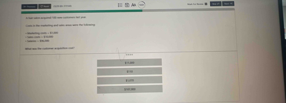 AA
C Reset 229 (B: 134) Mark For Revinw Slup (* Nest −h
A hair sallon acquired 100 new customers last year.
Costs in the marketting and sales areas were the following:
- Markating costs =51,000
• Salles costs s=$10000
* Salames =59600
What was the customer acquisiion cost?
$11,000
$110
$1,070
$107,000