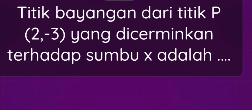 Titik bayangan dari titik P
(2,-3) yang dicerminkan 
terhadap sumbu x adalah ....