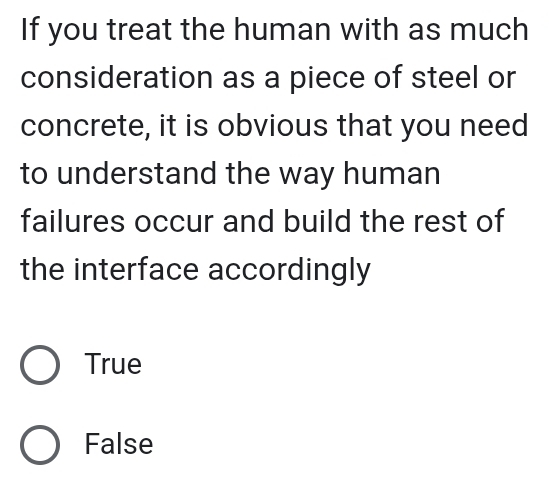 If you treat the human with as much
consideration as a piece of steel or
concrete, it is obvious that you need
to understand the way human
failures occur and build the rest of
the interface accordingly
True
False