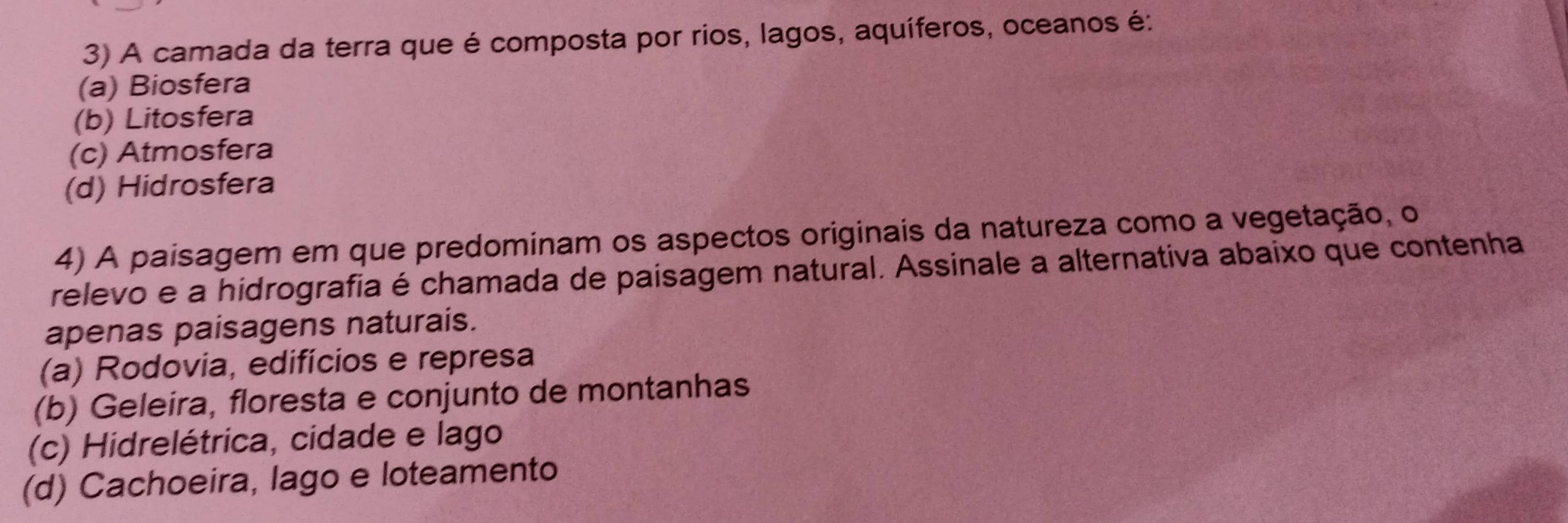 A camada da terra que é composta por rios, lagos, aquíferos, oceanos é:
(a) Biosfera
(b) Litosfera
(c) Atmosfera
(d) Hidrosfera
4) A paisagem em que predominam os aspectos originais da natureza como a vegetação, o
relevo e a hidrografia é chamada de paisagem natural. Assinale a alternativa abaixo que contenha
apenas paisagens naturais.
(a) Rodovia, edifícios e represa
(b) Geleira, floresta e conjunto de montanhas
(c) Hidrelétrica, cidade e lago
(d) Cachoeira, lago e loteamento