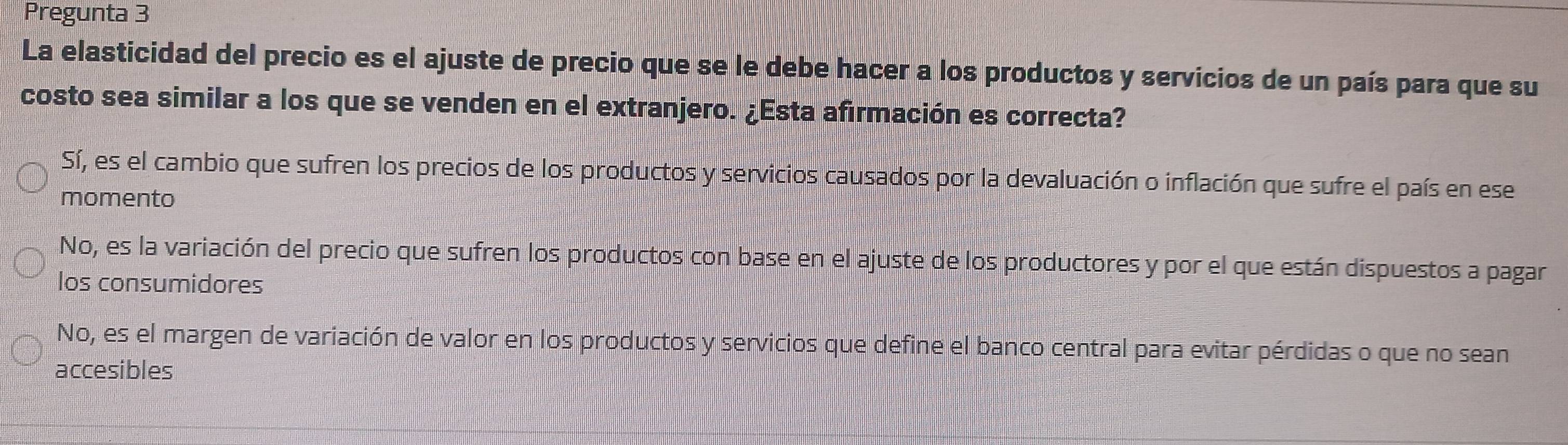 Pregunta 3
La elasticidad del precio es el ajuste de precio que se le debe hacer a los productos y servicios de un país para que su
costo sea similar a los que se venden en el extranjero. ¿Esta afirmación es correcta?
Sí, es el cambio que sufren los precios de los productos y servicios causados por la devaluación o inflación que sufre el país en ese
momento
No, es la variación del precio que sufren los productos con base en el ajuste de los productores y por el que están dispuestos a pagar
los consumidores
No, es el margen de variación de valor en los productos y servicios que define el banco central para evitar pérdidas o que no sean
accesibles