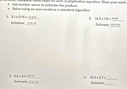 complets these steps for each multiplication equation. Show your work 
Use number sense to estimate the product. 
Solve using an area madel or a standard algorithm. 
1. 2.1* 5.15=_ 10.815
3. 12.3* 1.6=_ 19.6
Estimate _ 2* 5=10 Estimate 12* 2=24
2 6.5* 3.1=_ 7916 _ 
4. 51.3* 2.7= _ 
Estimate _ 7+21 Estimate_