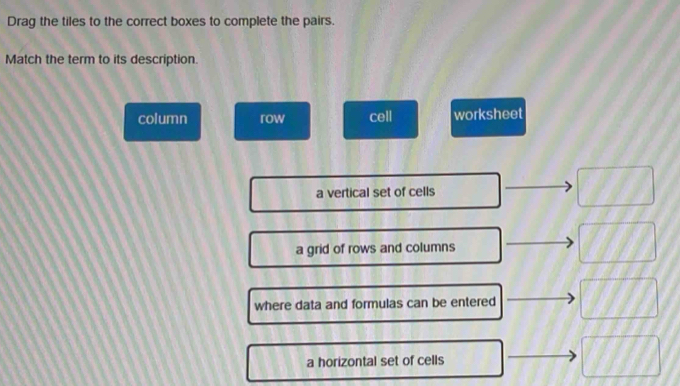 Drag the tiles to the correct boxes to complete the pairs. 
Match the term to its description. 
column row cell worksheet 
a vertical set of cells □
a grid of rows and columns 110
where data and formulas can be entered 1111
a horizontal set of cells □