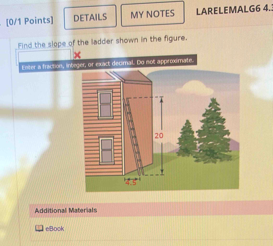 DETAILS MY NOTES LARELEMALG6 4. 
Eind the slope of the ladder shown in the figure. 
Enter a fraction, integer, or exact decimal. Do not approximate.
20
4.5
Additional Materials 
eBook