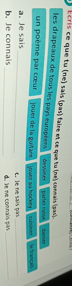 (connaîtré) Céline ? 
Ecris ce que tu (ne) sais (pas) faire et ce que tu (ne) connais (pas). 
les drapeaux de tous les pays européens dessiner parler russe danser 
un poème par cœur jouer de la guitare jouer au hockey cuisiner le français 
a. Je sais 
_c. Je ne sais pas_ 
b. Je connais _d. Je ne connais pas_