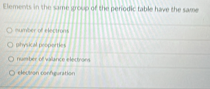 Elements in the same group of the periodic table have the same
number of electrons
physical properties
number of valance electrons
electron configuration