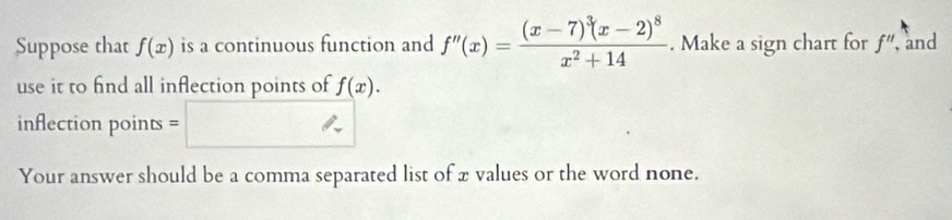 Suppose that f(x) is a continuous function and f''(x)=frac (x-7)^3(x-2)^8x^2+14. Make a sign chart for f'' and 
use it to find all inflection points of f(x). 
inflection points = 
Your answer should be a comma separated list of x values or the word none.