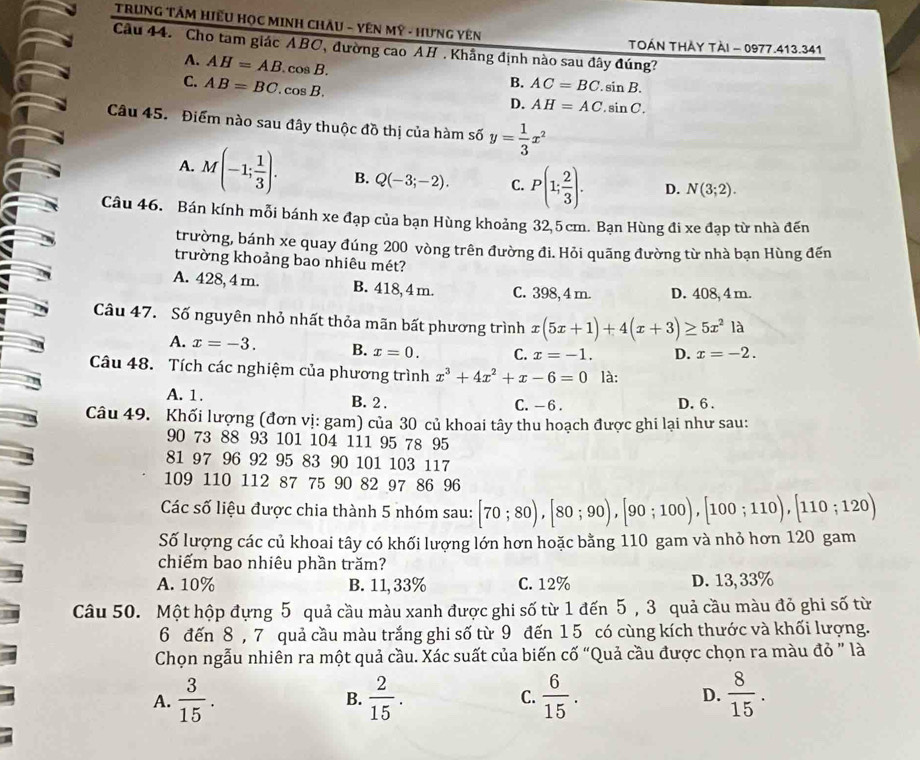 TRUNG TÂM HiếU HọC MINH CHÂU - YÊN Mỹ - HưNG YêN
TOÁN THẢY TẠI - 0977.413.341
Cầu 44. 'Cho tam giác ABC, đường cao AH . Khẳng định nào sau đây đúng?
A. AH=AB.cos B.
B.
C. AB=BC.cos B. AC=BC.sin B.
D. AH=AC.sin C.
Câu 45. Điểm nào sau đây thuộc đồ thị của hàm số y= 1/3 x^2
A. M(-1; 1/3 ). B. Q(-3;-2). C. P(1; 2/3 ). D. N(3;2).
Câu 46. Bán kính mỗi bánh xe đạp của bạn Hùng khoảng 32,5 cm. Bạn Hùng đi xe đạp từ nhà đến
trường, bánh xe quay đúng 200 vòng trên đường đi. Hỏi quãng đường từ nhà bạn Hùng đến
trường khoảng bao nhiêu mét?
A. 428, 4 m. B. 418, 4 m. C. 398, 4 m. D. 408, 4 m.
Câu 47. Số nguyên nhỏ nhất thỏa mãn bất phương trình x(5x+1)+4(x+3)≥ 5x^2 là
A. x=-3. B. x=0. C. x=-1. D. x=-2.
Câu 48. Tích các nghiệm của phương trình x^3+4x^2+x-6=0 là:
A. 1. B. 2 . C. - 6 . D. 6.
Câu 49. Khối lượng (đơn vị: gam) của 30 củ khoai tây thu hoạch được ghi lại như sau:
90 73 88 93 101 104 111 95 78 95
81 97 96 92 95 83 90 101 103 117
109 110 112 87 75 90 82 97 86 96
Các số liệu được chia thành 5 nhóm sau: [70;80),[80;90),[90;100),[100;110),[110;120)
Số lượng các củ khoai tây có khối lượng lớn hơn hoặc bằng 110 gam và nhỏ hơn 120 gam
chiếm bao nhiêu phần trăm?
A. 10% B. 11, 33% C. 12% D. 13, 33%
Câu 50. Một hộp đựng 5 quả cầu màu xanh được ghi số từ 1 đến 5 , 3 quả cầu màu đỏ ghi số từ
6 đến 8 , 7 quả cầu màu trắng ghi số từ 9 đến 1 5 có cùng kích thước và khối lượng.
Chọn ngẫu nhiên ra một quả cầu. Xác suất của biến cố “Quả cầu được chọn ra màu đỏ " là
A.  3/15 . B.  2/15 . C.  6/15 . D.  8/15 .