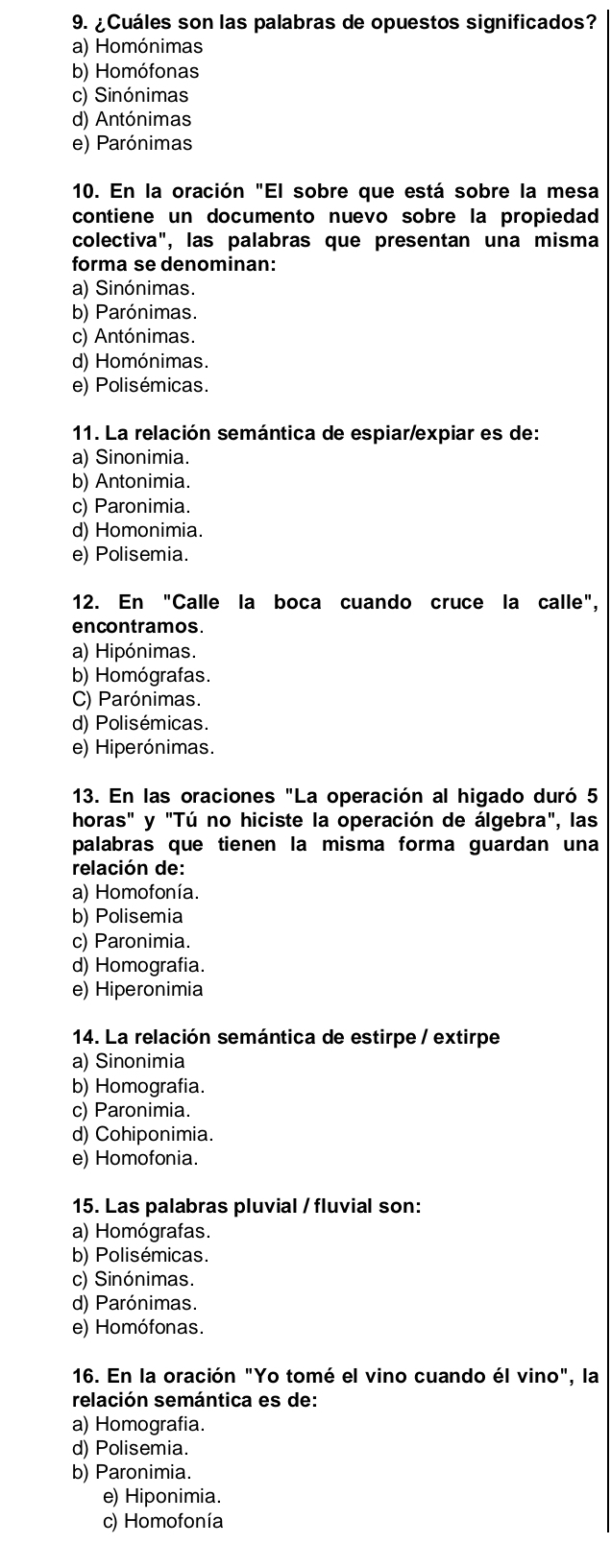 ¿Cuáles son las palabras de opuestos significados?
a) Homónimas
b) Homófonas
c) Sinónimas
d) Antónimas
e) Parónimas
10. En la oración "El sobre que está sobre la mesa
contiene un documento nuevo sobre la propiedad
colectiva", las palabras que presentan una misma
forma se denominan:
a) Sinónimas.
b) Parónimas.
c) Antónimas.
d) Homónimas.
e) Polisémicas.
11. La relación semántica de espiar/expiar es de:
a) Sinonimia.
b) Antonimia.
c) Paronimia.
d) Homonimia.
e) Polisemia.
12. En "Calle la boca cuando cruce la calle",
encontramos.
a) Hipónimas.
b) Homógrafas.
C) Parónimas.
d) Polisémicas.
e) Hiperónimas.
13. En las oraciones "La operación al higado duró 5
horas" y "Tú no hiciste la operación de álgebra", las
palabras que tienen la misma forma guardan una
relación de:
a) Homofonía.
b) Polisemia
c) Paronimia.
d) Homografia.
e) Hiperonimia
14. La relación semántica de estirpe / extirpe
a) Sinonimia
b) Homografia.
c) Paronimia.
d) Cohiponimia.
e) Homofonia.
15. Las palabras pluvial / fluvial son:
a) Homógrafas.
b) Polisémicas.
c) Sinónimas.
d) Parónimas.
e) Homófonas.
16. En la oración "Yo tomé el vino cuando él vino", la
relación semántica es de:
a) Homografia.
d) Polisemia.
b) Paronimia.
e) Hiponimia.
c) Homofonía