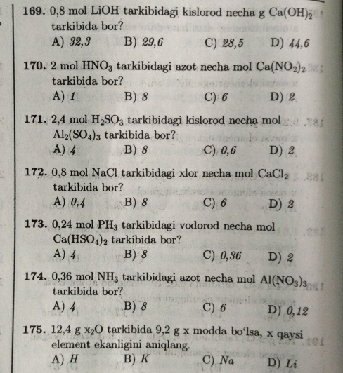 0,8 mol LiOH tarkibidagi kislorod necha g Ca(OH)_2^(-
tarkibida bor?
A) 32,3 B) 29,6 C) 28,5 D) 44,6
170. 2 mol HNO_3) tarkibidagi azot necha mol Ca(NO_2)_2
tarkibida bor?
A) 1 B) 8 C) 6 D) 2
171. 2,4 mol H_2SO_3 tarkibidagi kislorod necha mol
Al_2(SO_4)_3 tarkibida bor?
A) 4 B) 8 C) 0,6 D) 2
172. 0,8 mol NaCl tarkibidagi xlor necha mol CaCl_2
tarkibida bor?
A) 0,4 B) 8 C) 6 D) 2
173. 0,24 mol PH_3 tarkibidagi vodorod necha mol
Ca(HSO_4)_2 tarkibida bor?
A) 4 B) 8 C) 0,36 D) 2
174. 0,36 mol NH_3 tarkibidagi azot necha mol Al(NO_3)_3
tarkibida bor?
A) 4 B) 8 C) 6 D) 0,12
175. 12,4gx_2O tarkibida 9,2 g x modda bo‘lsa, x qaysi
element ekanligini aniqlang.
A) H B) K C) Na D) Li