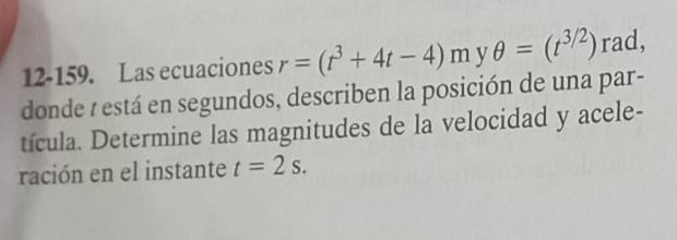 12-159. Las ecuaciones r=(t^3+4t-4)myθ =(t^(3/2)) rad, 
donde : está en segundos, describen la posición de una par- 
tícula. Determine las magnitudes de la velocidad y acele- 
ración en el instante t=2s.