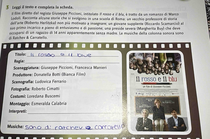 Leggi il testo e completa la scheda. 
II film diretto dal regista Giuseppe Piccioni, intitolato II rosso e il blu, è tratto da un romanzo di Marco 
Lodoli. Racconta alcune storie che si svolgono in una scuola di Roma: un vecchio professore di storia 
dell'arte (Roberto Herlitzka) non più motivato a insegnare; un giovane supplente (Riccardo Scamarcio) al 
suo primo incarico e pieno di entusiasmo e di passione; una preside severa (Margherita Buy) che deve 
occuparsi di un ragazzo di 14 anni apparentemente senza madre. Le musiche della colonna sonora sono 
di Ratchev & Carratello. 
Titolo:_ 
Regia:_ 
Sceneggiatura: Giuseppe Piccioni, Francesca Manieri 
Produttore: Donatella Botti (Bianca Film) 
Scenografia: Ludovica Ferrario 
il rosso e il blu 
Fotografia: Roberto Cimatti 
un film di Gluseppe Piccioni 
Costumi: Loredana Buscemi 
Montaggio: Esmeralda Calabria SCAMARCIO 
Interpreti:_ 
_ 
_ 
Musiche: