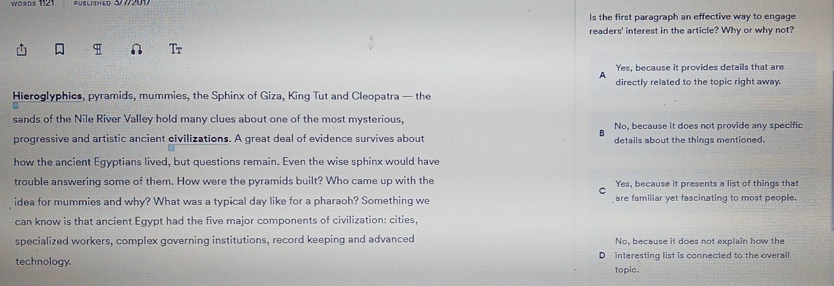 WOrDs 1121 PUBLISHED 3/7/2017
ls the first paragraph an effective way to engage
readers' interest in the article? Why or why not?
I
Tr
Yes, because it provides details that are
A
directly related to the topic right away.
Hieroglyphics, pyramids, mummies, the Sphinx of Giza, King Tut and Cleopatra — the
sands of the Nile River Valley hold many clues about one of the most mysterious,
No, because it does not provide any specific
B
progressive and artistic ancient civilizations. A great deal of evidence survives about details about the things mentioned.
how the ancient Egyptians lived, but questions remain. Even the wise sphinx would have
trouble answering some of them. How were the pyramids built? Who came up with the Yes, because it presents a list of things that
C
idea for mummies and why? What was a typical day like for a pharaoh? Something we are familiar yet fascinating to most people.
can know is that ancient Egypt had the five major components of civilization: cities,
specialized workers, complex governing institutions, record keeping and advanced No, because it does not explain how the
D interesting list is connected to the overall
technology. topic.