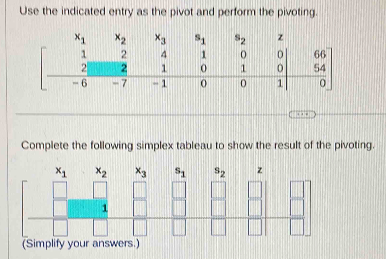 Use the indicated entry as the pivot and perform the pivoting.
Complete the following simplex tableau to show the result of the pivoting.
x_1x_2 x_3 s_1 s_2 z
□
□
□ □ □ □ = □ /□  
_  1
□
||
(Simplify your answers.)