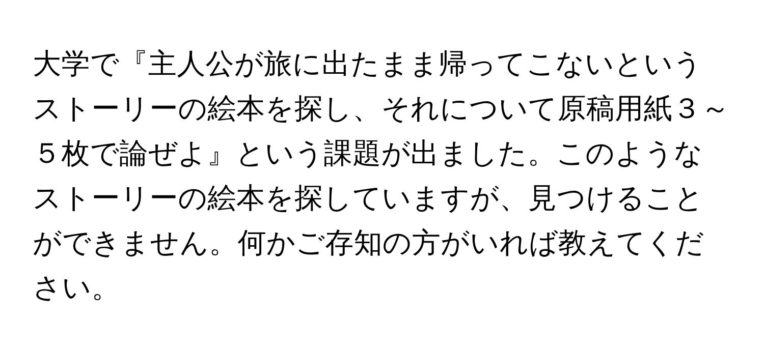 大学で『主人公が旅に出たまま帰ってこないというストーリーの絵本を探し、それについて原稿用紙３～５枚で論ぜよ』という課題が出ました。このようなストーリーの絵本を探していますが、見つけることができません。何かご存知の方がいれば教えてください。