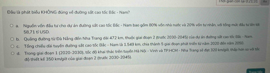 Thời gian còn lại 0:21:31 An
Đầu là phát biểu KHÔNG đúng về đường sắt cao tốc Bắc - Nam?
a. Nguồn vốn đầu tư cho dự án đường sắt cao tốc Bắc - Nam bao gồm 80% vốn nhà nước và 20% vốn tư nhân, với tổng mức đầu tư lên tới
58,71 tỉ USD.
b. Quãng đường từ Đà Nẵng đến Nha Trang dài 472 km, thuộc giai đoạn 2 (trước 2030-2045) của dự án đường sắt cao tốc Bắc - Nam.
c. Tổng chiều dài tuyến đường sắt cao tốc Bắc - Nam là 1.549 km, chia thành 5 giai đoạn phát triển từ năm 2020 đến năm 2050.
d. Trong giai đoạn 1 (2020-2030), tốc độ khai thác trên tuyến Hà Nội - Vinh và TP.HCM - Nha Trang sẽ đạt 320 km/giờ, thấp hơn so với tốc
độ thiết kế 350 km/giờ của giai đoạn 2 (trước 2030-2045).
Trang tiếp