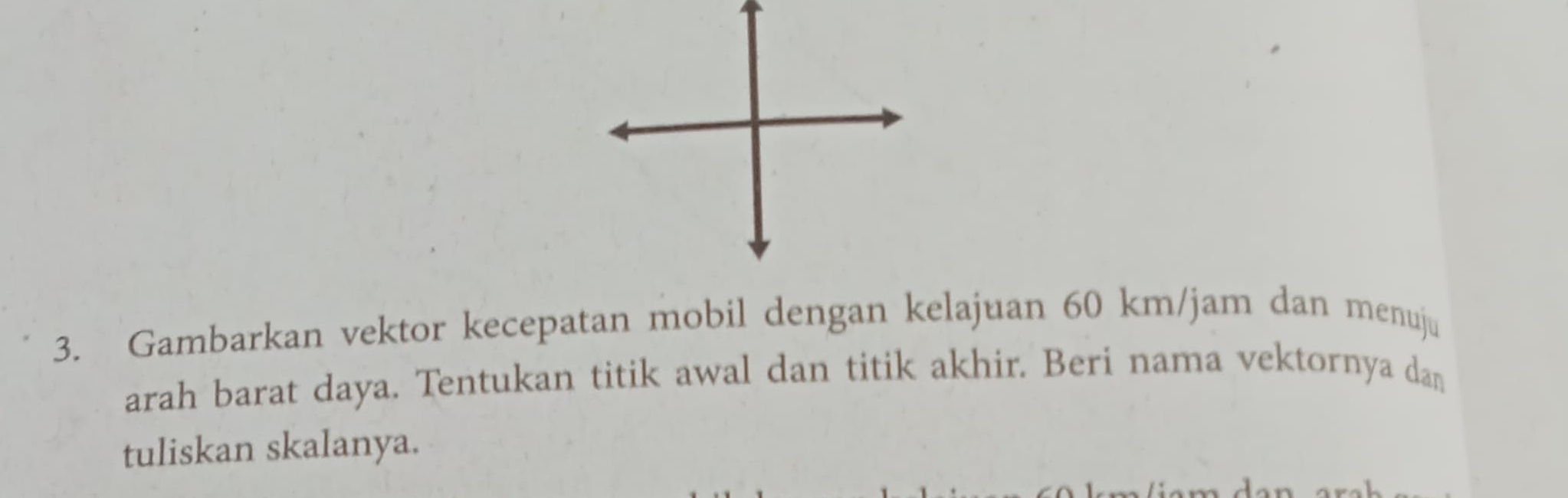 Gambarkan vektor kecepatan mobil dengan kelajuan 60 km/jam dan menuju 
arah barat daya. Tentukan titik awal dan titik akhir. Beri nama vektornya dan 
tuliskan skalanya.