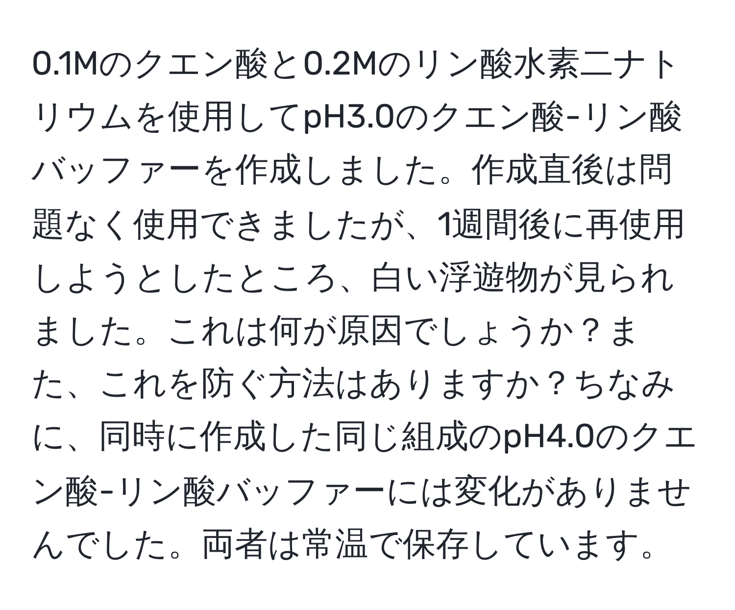 0.1Mのクエン酸と0.2Mのリン酸水素二ナトリウムを使用してpH3.0のクエン酸-リン酸バッファーを作成しました。作成直後は問題なく使用できましたが、1週間後に再使用しようとしたところ、白い浮遊物が見られました。これは何が原因でしょうか？また、これを防ぐ方法はありますか？ちなみに、同時に作成した同じ組成のpH4.0のクエン酸-リン酸バッファーには変化がありませんでした。両者は常温で保存しています。