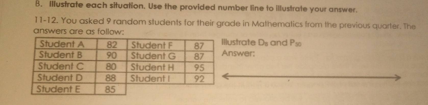 Illustrate each situation. Use the provided number line to illustrate your answer. 
11-12. You asked 9 random students for their grade in Mathematics from the previous quarter. The 
answers are as follow: 
ustrate D_8 and P_50
nswer: