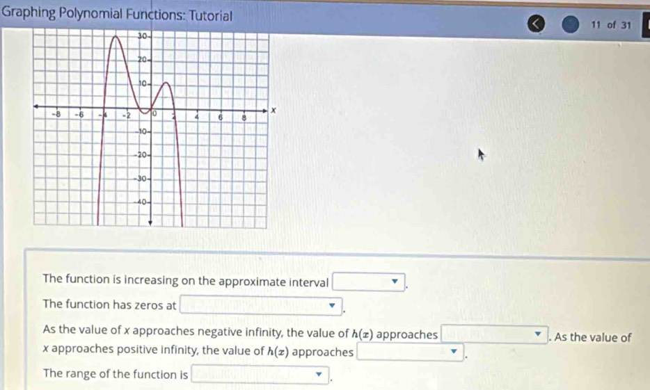 Graphing Polynomial Functions: Tutorial 11 of 31 
The function is increasing on the approximate interval □. 
The function has zeros at □. 
As the value of x approaches negative infinity, the value of h(x) approaches □. As the value of
x approaches positive infinity, the value of h(x) approaches □. 
The range of the function is □.