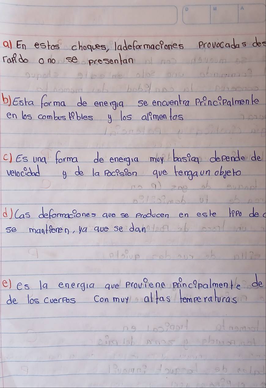 al E_n estos chogues, ladeformactones provocadas des 
rado ono se presentan 
b) Esta forma de energiua se encventra principalmenle 
en bs combuslibles y los al?men tos 
() ES una forma de energia may basicg depende de 
velocidad de la pocision gve tengaon objero 
d) Cas deformaciones ave se producen en este 19P0 dec 
se manteren, ya aue se dan 
e)es la energia ave proviene principalmentle de 
de los cverpos con muy alfas temperaturas