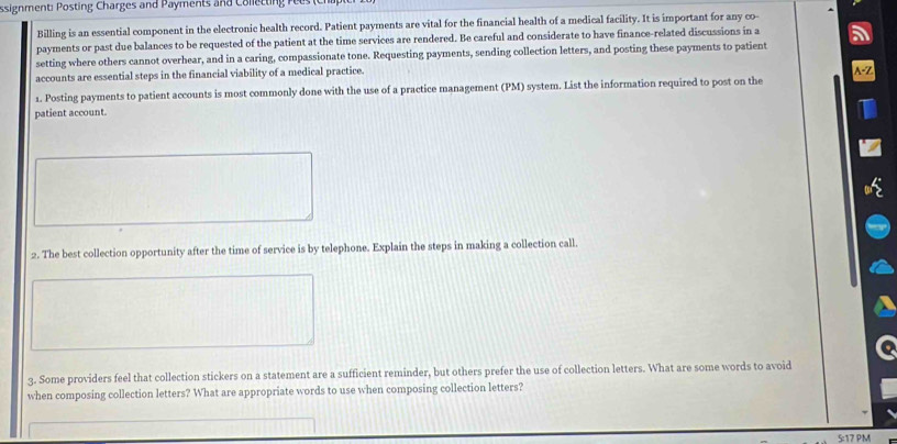 ssignment Posting Charges and Payments and C ollettin 
Billing is an essential component in the electronic health record. Patient payments are vital for the financial health of a medical facility. It is important for any co- 
payments or past due balances to be requested of the patient at the time services are rendered. Be careful and considerate to have finance-related discussions in a 
setting where others cannot overhear, and in a caring, compassionate tone. Requesting payments, sending collection letters, and posting these payments to patient 
accounts are essential steps in the financial viability of a medical practice. 
1. Posting payments to patient accounts is most commonly done with the use of a practice management (PM) system. List the information required to post on the 
patient account. 
2. The best collection opportunity after the time of service is by telephone. Explain the steps in making a collection call. 
3. Some providers feel that collection stickers on a statement are a sufficient reminder, but others prefer the use of collection letters. What are some words to avoid 
when composing collection letters? What are appropriate words to use when composing collection letters? 
5:17 PM