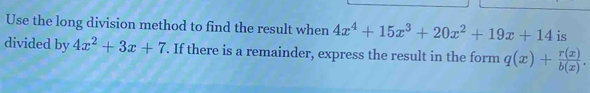 Use the long division method to find the result when 4x^4+15x^3+20x^2+19x+14 is
divided by 4x^2+3x+7. If there is a remainder, express the result in the form q(x)+ r(x)/b(x) .