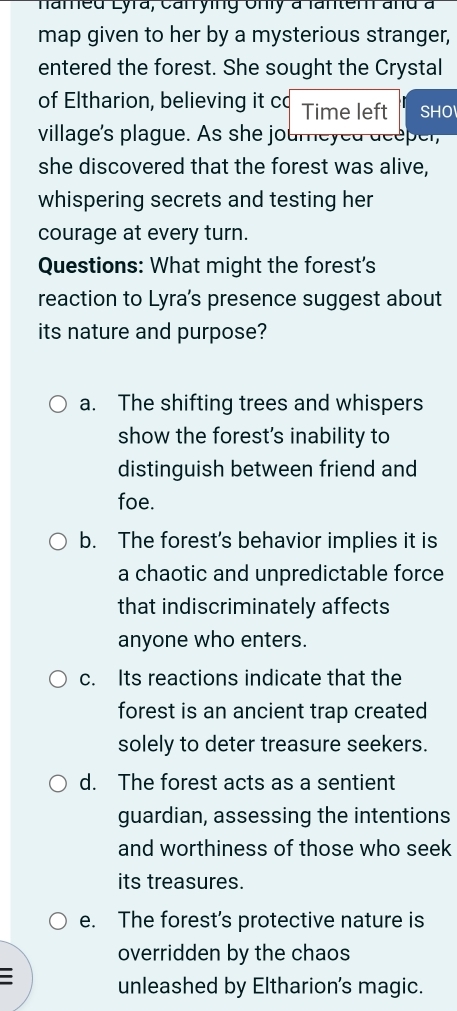 hamed Lyra, canrying Unly à fantem and à
map given to her by a mysterious stranger,
entered the forest. She sought the Crystal
of Eltharion, believing it co Time left SHO
village's plague. As she journeyed deeper,
she discovered that the forest was alive,
whispering secrets and testing her
courage at every turn.
Questions: What might the forest's
reaction to Lyra's presence suggest about
its nature and purpose?
a. The shifting trees and whispers
show the forest's inability to
distinguish between friend and
foe.
b. The forest's behavior implies it is
a chaotic and unpredictable force
that indiscriminately affects
anyone who enters.
c. Its reactions indicate that the
forest is an ancient trap created
solely to deter treasure seekers.
d. The forest acts as a sentient
guardian, assessing the intentions
and worthiness of those who seek
its treasures.
e. The forest’s protective nature is
overridden by the chaos
unleashed by Eltharion's magic.