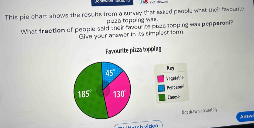 Bookwork code: ID not allowed
This pie chart shows the results from a survey that asked people what their favourite
pizza topping was.
What fraction of people said their favourite pizza topping was pepperoni?
Give your answer in its simplest form.
Favourite pizza topping
Key
Vegetable
Pepperoni
Cheese
Not drawn accurately
Answe
Weteh video