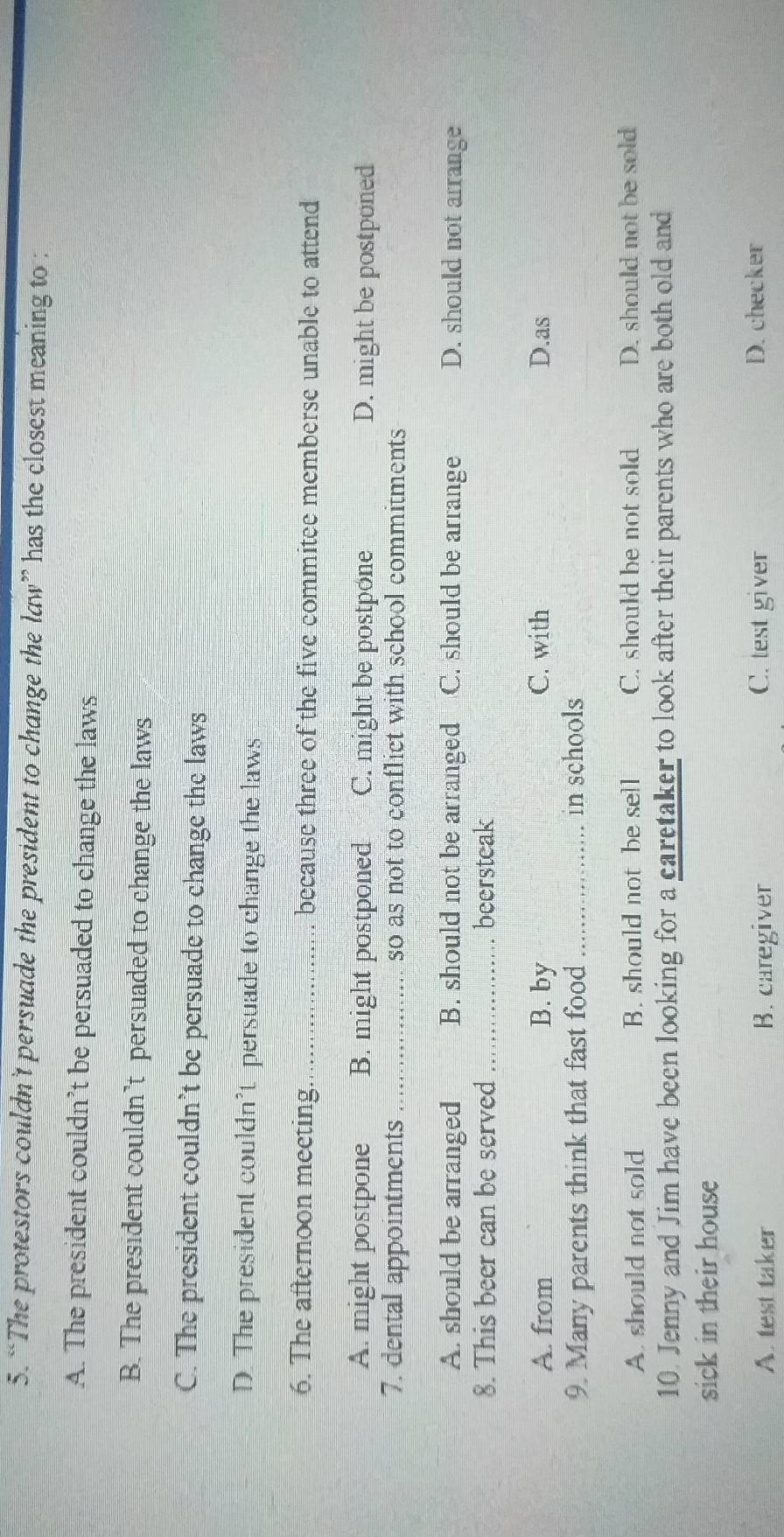 “The protestors couldn't persuade the president to change the law” has the closest meaning to :
A. The president couldn’t be persuaded to change the laws
B. The president couldn’t persuaded to change the laws
C. The president couldn’t be persuade to change the laws
D. The president couldn’t persuade to change the laws
6. The afternoon meeting _because three of the five commitee memberse unable to attend
A. might postpone B. might postponed C. might be postpone D. might be postponed
7. dental appointments _so as not to conflict with school commitments
A. should be arranged B. should not be arranged C. should be arrange D. should not arrange
8. This beer can be served_ beersteak
A. from B. by C. with D.as
9. Many parents think that fast food _in schools
A. should not sold B. should not be sell C. should be not sold D. should not be sold
10. Jenny and Jim have been looking for a caretaker to look after their parents who are both old and
sick in their house
A. test taker B. caregiver C. test giver
D. checker