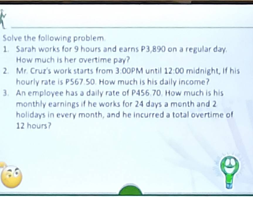 Solve the following problem. 
1. Sarah works for 9 hours and earns P3,890 on a regular day. 
How much is her overtime pay? 
2. Mr. Cruz's work starts from 3: 00 PM until 12:00 midnight, If his 
hourly rate is P567.50. How much is his daily income? 
3. An employee has a daily rate of P456.70. How much is his 
monthly earnings if he works for 24 days a menth and 2
holidays in every month, and he incurred a total overtime of
12 hours?