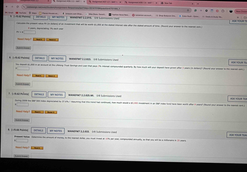 A Assignment #28: 2.2 - MAT 1.   Assignment #27: 2.1 - MAT 1. Assignment #26: 1.4 - MAT | New Tab
 webassign.net/web/Student/Assignment-Responses/last?dep=35147018#question4751189_1 New Chrom
☆
Mi Omail  《  YouTube ？ Maps * Places Houses an...  Amazon.com Shop -  Nike Store. Favorit. Fashion Nova New.  lululemon account.. S Shop Bodycon Dre.... B Color Rush - Episo... || Desks & Study Wa...
5. [-/0.62 Points] DETAILS MY NOTES WANEFM7 2.2.015. 0/8 Submissions Used
ASK YOUR T
Calculate the present value PV (in dollars) of an investment that will be worth $1,000 at the stated interest rate after the stated amount of time. (Round your answer to the nearest cent.)
8 years, depreciating 3% each year
PV=$□
Need Help? Haad I Wärich II
Submil Answer
6. [-10.62 Points] DETAILS MY NOTES WANEFM7 2.2.023. 0/8 Submissions Used ASK YOUR TE
You deposit $1,000 in an account at the Lifelong Trust Savings and Loan that pays 3% interest compounded quarterly. By how much will your deposit have grown after 3 years (in dollars)? (Round your answer to the nearest cent.)
$ □
Need Help? Mead it Wrtich I
Subenit Answer
7. [-10.62 Points] DETAILS MY NOTES WANEFM7 2.2.025.MI. 0/8 Submissions Used ASK YOUR TEA
During 2008 the S&P 500 index depreciated by 37.6%.† Assuming that this trend had continued, how much would a $5,000 investment in an S&P index fund have been worth after 9 years? (Round your answer to the nearest cent.)
_ 
Need Help? Read it Masiter III
Submit Answer
8. [-10.66 Points] DETAILS MY NOTES WANEFM7 2.2.033. 0/8 Submissions Used ASK YOUR TEA
Present Value Determine the amount of money, to the nearest dollar, you must invest at 10% per year, compounded annually, so that you will be a millionaire in 25 years.
_ 
Need Help? Reed it
Submit Answer