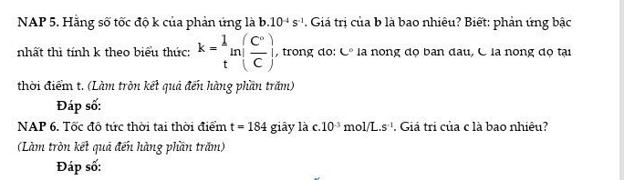 NAP 5. Hằng số tốc độ k của phản ứng là b. 10^(-4)s^(-1). Giá trị của b là bao nhiêu? Biết: phản ứng bậc 
nhất thì tính k theo biểu thức: k= 1/t ln ( C°/C ), , trong do: C° là nong dọ ban đau, C là nong độ tại 
thời điểm t. (Làm tròn kết quả đến hàng phần trăm) 
Đáp số: 
NAP 6. Tốc đô tức thời tại thời điểm t=184 giây là c. 10^(-3) mol/L.s^(-1). Giá tri của c là bao nhiêu? 
(Làm tròn kết quả đến hàng phần trăm) 
Đáp số: