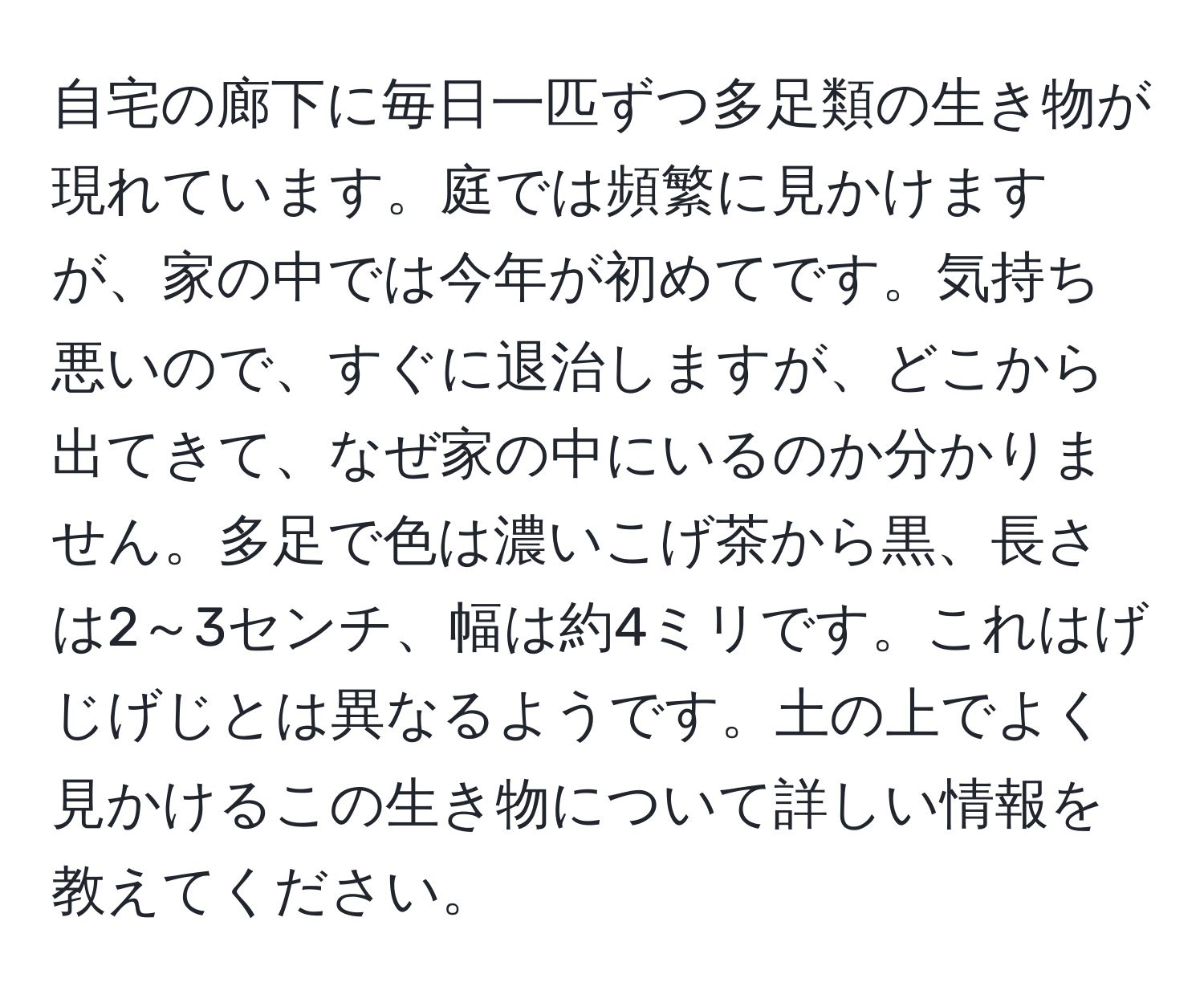 自宅の廊下に毎日一匹ずつ多足類の生き物が現れています。庭では頻繁に見かけますが、家の中では今年が初めてです。気持ち悪いので、すぐに退治しますが、どこから出てきて、なぜ家の中にいるのか分かりません。多足で色は濃いこげ茶から黒、長さは2～3センチ、幅は約4ミリです。これはげじげじとは異なるようです。土の上でよく見かけるこの生き物について詳しい情報を教えてください。