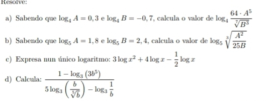 Resolve: 
a) Sabendo que log _4A=0,3 e log _4B=-0,7 , calcula o valor de log _4 64· A^5/sqrt[7](B^3) 
b) Sabendo que log _5A=1,8 e log _5B=2,4 , calcula o valor de log _5sqrt[3](frac A^2)25B
c) Expresa nun único logaritmo: 3log x^2+4log x- 1/2 log x
d) Calcula: frac 1-log _3(3b^5)5log _3( b/sqrt[5](b) )-log _3 1/b 