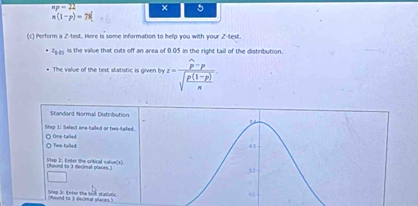 np=22
n(1-p)=78
(c) Perform a Z -test. Here is some information to help you with your Z -test.
z_0.05 is the value that cuts off an area of 0.05 in the right tail of the distribution.
The value of the test statistic is given by z=frac widehat p-psqrt(frac p(1-p))n. 
Standard Normal Distribution
04
Step 1: Select one-tailed or two-tailed.
One-tailed
Two-tailed 0.3
Step 2 : Enter the critical value(s).
(Round to 3 decimal places.)
0.2
Step 3 : Enter the test statistic. 01
(Round to 3 decimal places.)