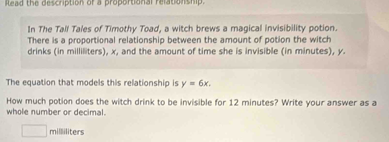 Read the description of a proportional relationship. 
In The Tall Tales of Timothy Toad, a witch brews a magical invisibility potion. 
There is a proportional relationship between the amount of potion the witch 
drinks (in milliliters), x, and the amount of time she is invisible (in minutes), y. 
The equation that models this relationship is y=6x. 
How much potion does the witch drink to be invisible for 12 minutes? Write your answer as a 
whole number or decimal.
□ milliliters