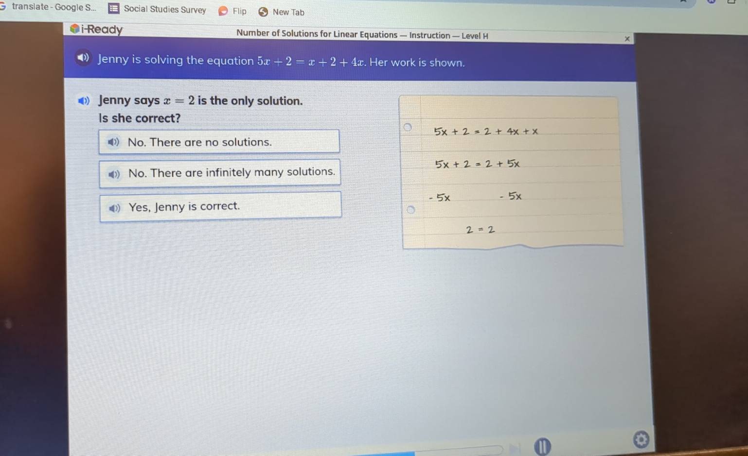 translate - Google S... Social Studies Survey Flip New Tab
i Ready Number of Solutions for Linear Equations — Instruction — Level H
》 Jenny is solving the equation 5x+2=x+2+4x. Her work is shown.
Jenny says x=2 is the only solution.
is she correct?
No. There are no solutions.
No. There are infinitely many solutions.
Yes, Jenny is correct.