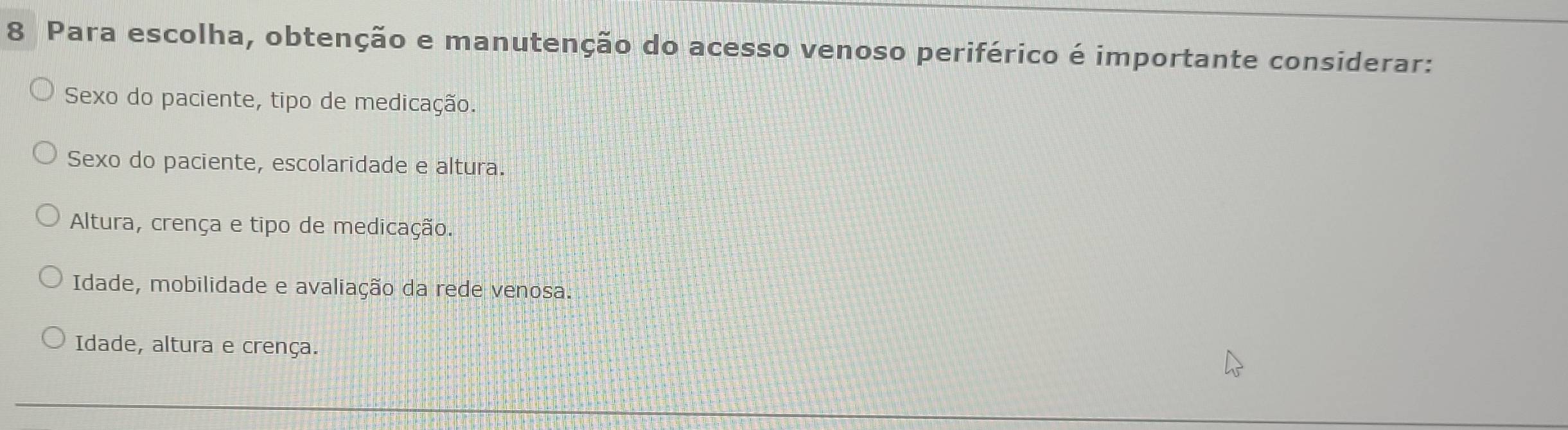 Para escolha, obtenção e manutenção do acesso venoso periférico é importante considerar:
Sexo do paciente, tipo de medicação.
Sexo do paciente, escolaridade e altura.
Altura, crença e tipo de medicação.
Idade, mobilidade e avaliação da rede venosa.
Idade, altura e crença.